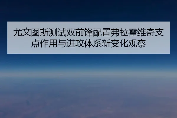 尤文图斯测试双前锋配置弗拉霍维奇支点作用与进攻体系新变化观察